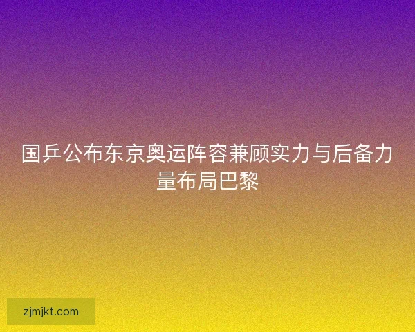 国乒公布东京奥运阵容兼顾实力与后备力量布局巴黎