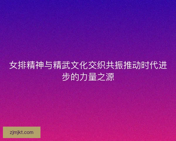女排精神与精武文化交织共振推动时代进步的力量之源