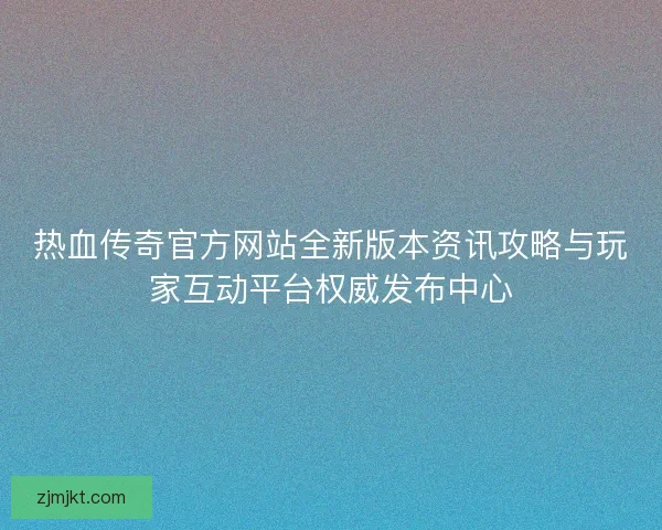 热血传奇官方网站全新版本资讯攻略与玩家互动平台权威发布中心