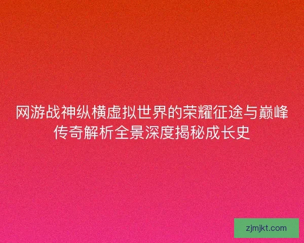 网游战神纵横虚拟世界的荣耀征途与巅峰传奇解析全景深度揭秘成长史
