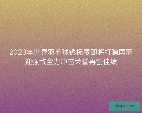 2023年世界羽毛球锦标赛即将打响国羽迎强敌全力冲击荣誉再创佳绩