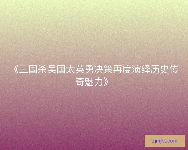 《三国杀吴国太英勇决策再度演绎历史传奇魅力》
