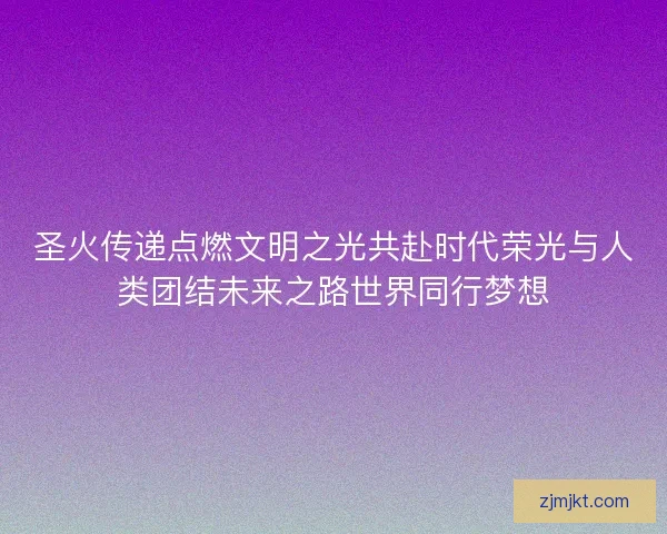 圣火传递点燃文明之光共赴时代荣光与人类团结未来之路世界同行梦想