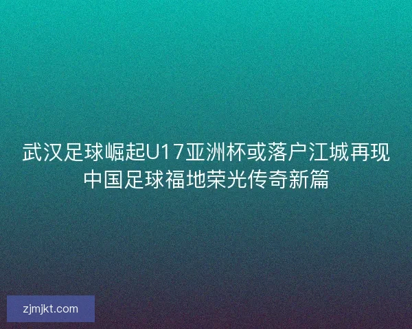 武汉足球崛起U17亚洲杯或落户江城再现中国足球福地荣光传奇新篇