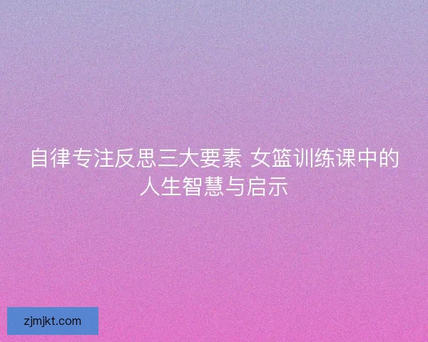 自律专注反思三大要素 女篮训练课中的人生智慧与启示