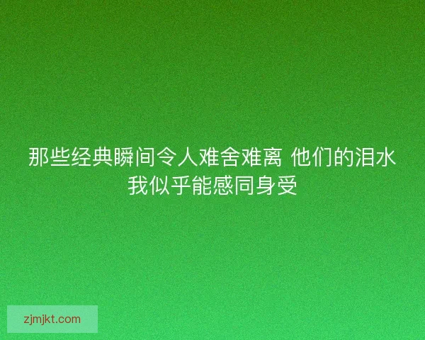 那些经典瞬间令人难舍难离 他们的泪水我似乎能感同身受