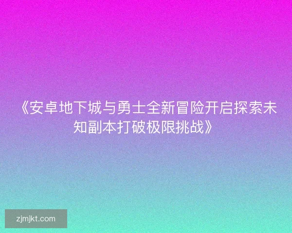 《安卓地下城与勇士全新冒险开启探索未知副本打破极限挑战》 《安卓地下城与勇士全新冒险开启探索未知副本打破极限挑战》