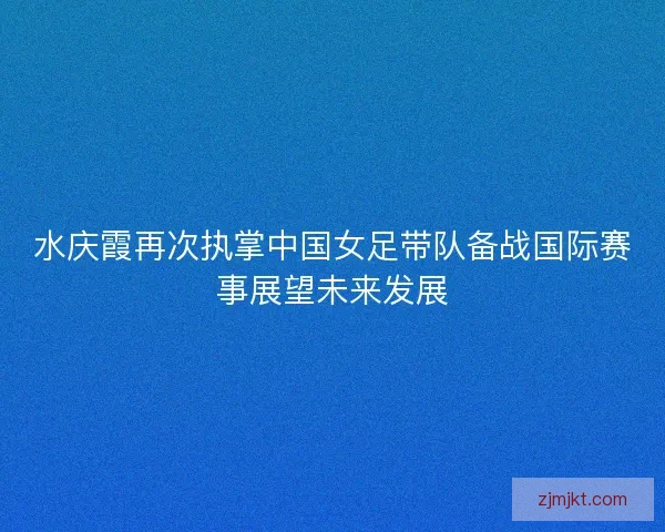 水庆霞再次执掌中国女足带队备战国际赛事展望未来发展