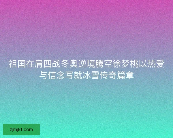 祖国在肩四战冬奥逆境腾空徐梦桃以热爱与信念写就冰雪传奇篇章 祖国在肩四战冬奥逆境腾空徐梦桃以热爱与信念写就冰雪传奇篇章