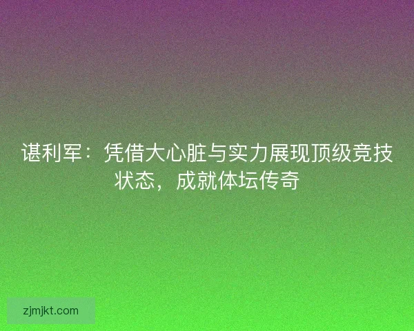 谌利军：凭借大心脏与实力展现顶级竞技状态，成就体坛传奇