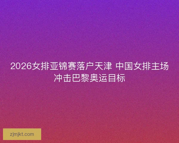 2026女排亚锦赛落户天津 中国女排主场冲击巴黎奥运目标