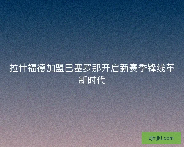 拉什福德加盟巴塞罗那开启新赛季锋线革新时代