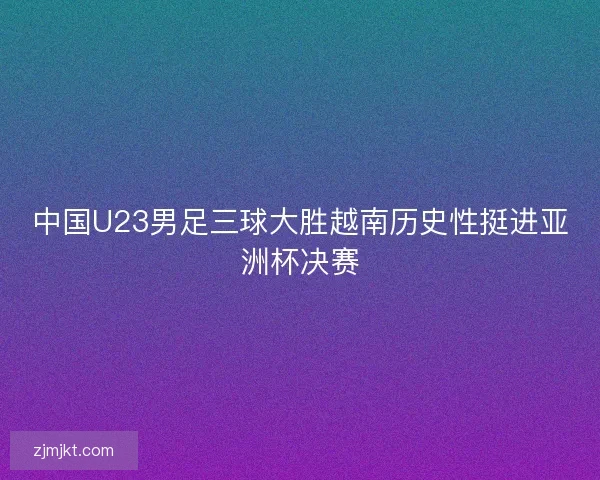 中国U23男足三球大胜越南历史性挺进亚洲杯决赛