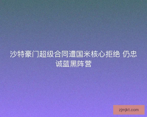 沙特豪门超级合同遭国米核心拒绝 仍忠诚蓝黑阵营