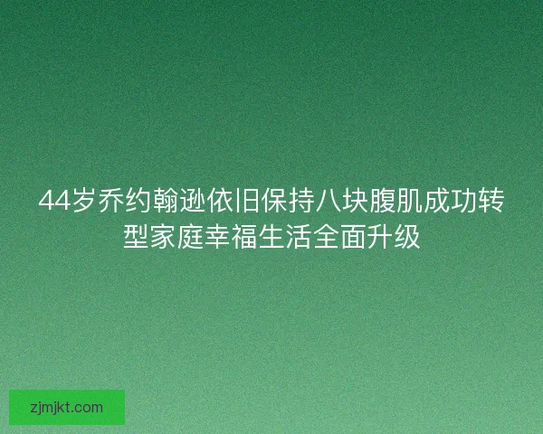 44岁乔约翰逊依旧保持八块腹肌成功转型家庭幸福生活全面升级
