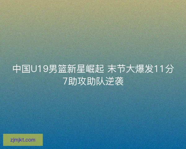 中国U19男篮新星崛起 末节大爆发11分7助攻助队逆袭
