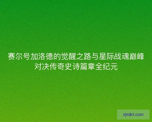 赛尔号加洛德的觉醒之路与星际战魂巅峰对决传奇史诗篇章全纪元