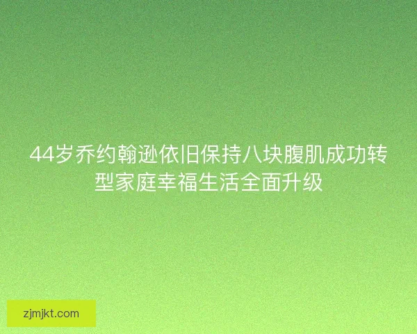 44岁乔约翰逊依旧保持八块腹肌成功转型家庭幸福生活全面升级