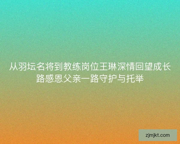 从羽坛名将到教练岗位王琳深情回望成长路感恩父亲一路守护与托举 从羽坛名将到教练岗位王琳深情回望成长路感恩父亲一路守护与托举