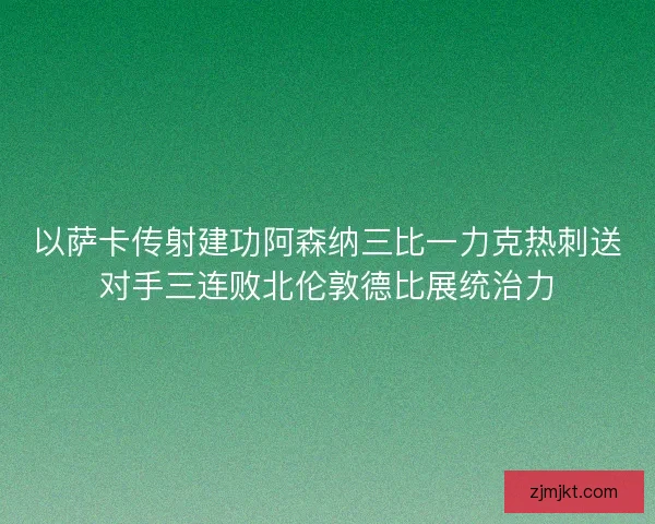 以萨卡传射建功阿森纳三比一力克热刺送对手三连败北伦敦德比展统治力