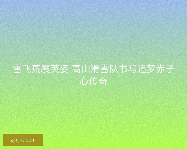 雪飞燕展英姿 高山滑雪队书写追梦赤子心传奇